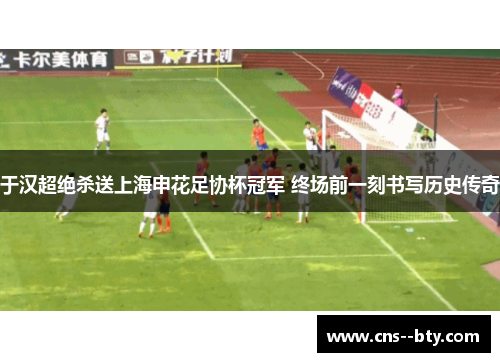 于汉超绝杀送上海申花足协杯冠军 终场前一刻书写历史传奇