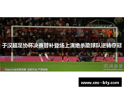 于汉超足协杯决赛替补登场上演绝杀助球队逆转夺冠