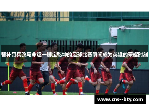 替补奇兵改写命运一脚定乾坤的足球比赛瞬间成为英雄的荣耀时刻